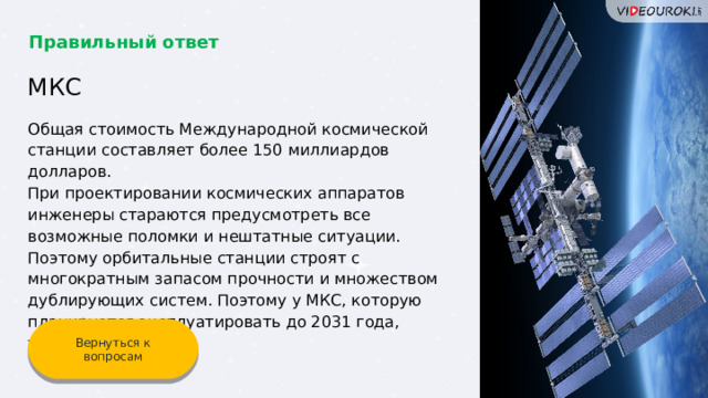 Правильный ответ МКС Общая стоимость Международной космической станции составляет более 150 миллиардов долларов. При проектировании космических аппаратов инженеры стараются предусмотреть все возможные поломки и нештатные ситуации. Поэтому орбитальные станции строят с многократным запасом прочности и множеством дублирующих систем. Поэтому у МКС, которую планируется эксплуатировать до 2031 года, такая стоимость. Вернуться к вопросам 