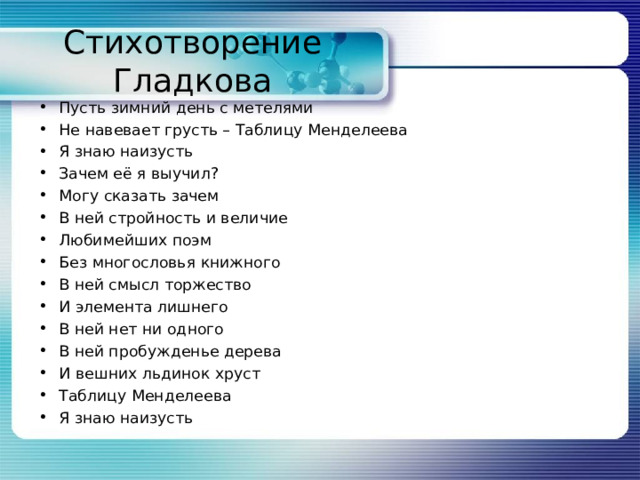 Стихотворение Гладкова Пусть зимний день с метелями Не навевает грусть – Таблицу Менделеева Я знаю наизусть Зачем её я выучил? Могу сказать зачем В ней стройность и величие Любимейших поэм Без многословья книжного В ней смысл торжество И элемента лишнего В ней нет ни одного В ней пробужденье дерева И вешних льдинок хруст Таблицу Менделеева Я знаю наизусть  