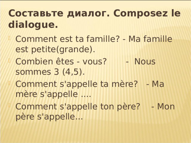 Составьте  диалог . Composez le dialogue. Comment est ta famille? - Ma famille est petite(grande). Combien êtes - vous? - Nous sommes 3 (4,5). Comment s'appelle ta mère? - Ma mère s'appelle .... Comment s'appelle ton père? - Mon père s'appelle... 