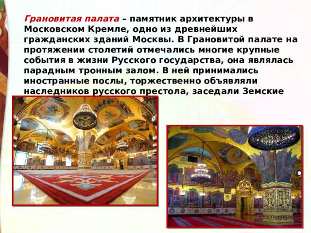 Грановитая палата – памятник архитектуры в Московском Кремле, одно из древнейших гражданских зданий Москвы. В Грановитой палате на протяжении столетий отмечались многие крупные события в жизни Русского государства, она являлась парадным тронным залом. В ней принимались иностранные послы, торжественно объявляли наследников русского престола, заседали Земские соборы. 