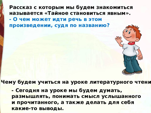 Рассказ с которым мы будем знакомиться называется «Тайное становиться явным». - О чем может идти речь в этом произведении, судя по названию? Чему будем учиться на уроке литературного чтения? - Сегодня на уроке мы будем думать, размышлять, понимать смысл услышанного и прочитанного, а также делать для себя какие-то выводы. 
