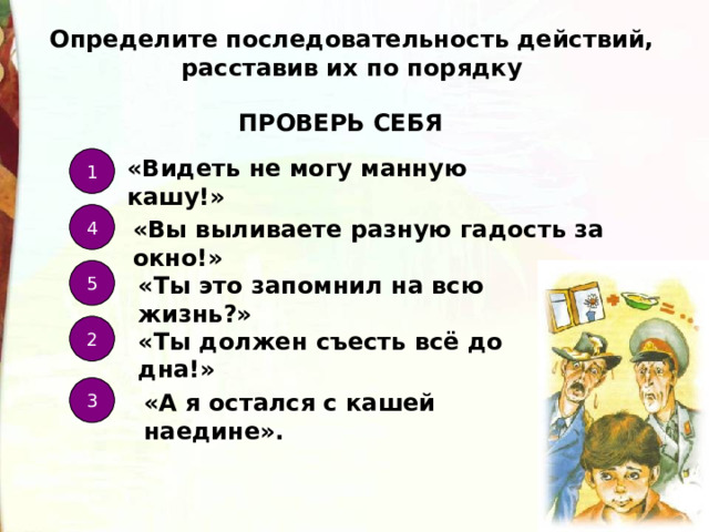 Определите последовательность действий, расставив их по порядку ПРОВЕРЬ СЕБЯ «Видеть не могу манную кашу!» 1 4 «Вы выливаете разную гадость за окно!» 5 «Ты это запомнил на всю жизнь?» 2 «Ты должен съесть всё до дна!» 3 «А я остался с кашей наедине». 
