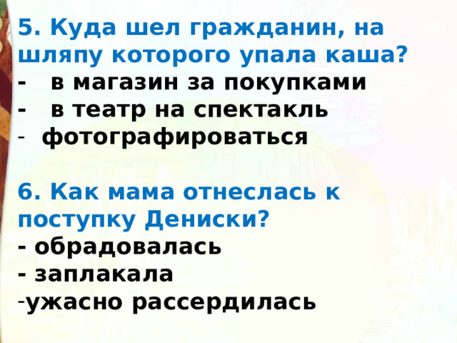 5. Куда шел гражданин, на шляпу которого упала каша? -   в магазин за покупками -   в театр на спектакль   фотографироваться  6. Как мама отнеслась к поступку Дениски? - обрадовалась - заплакала ужасно рассердилась  