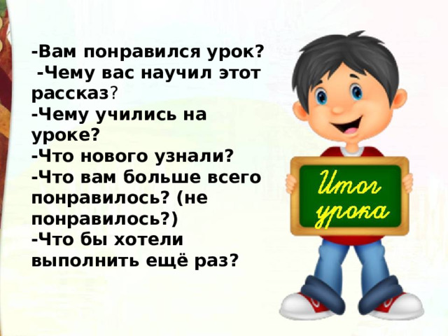 -Вам понравился урок?   -Чему вас научил этот рассказ ? -Чему учились на уроке? -Что нового узнали? -Что вам больше всего понравилось? (не понравилось?) -Что бы хотели выполнить ещё раз? 