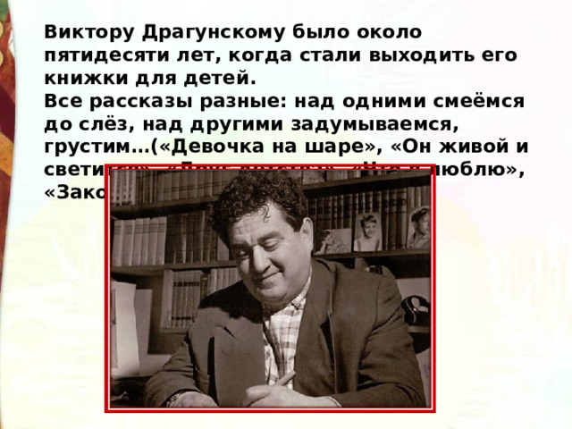 Виктору Драгунскому было около пятидесяти лет, когда стали выходить его книжки для детей.   Все рассказы разные: над одними смеёмся до слёз, над другими задумываемся, грустим…(«Девочка на шаре», «Он живой и светится», «Друг детства», «Что я люблю», «Заколдованная буква»).   