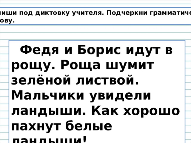 Напиши под диктовку учителя. Подчеркни грамматическую основу.  Федя и Борис идут в рощу. Роща шумит зелёной листвой. Мальчики увидели ландыши. Как хорошо пахнут белые ландыши! 