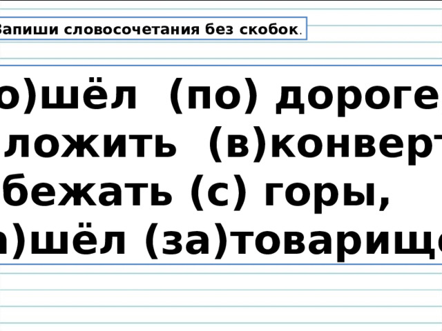 Запиши словосочетания без скобок . (По)шёл (по) дороге, (в)ложить (в)конверт, (с)бежать (с) горы, (за)шёл (за)товарищем. 