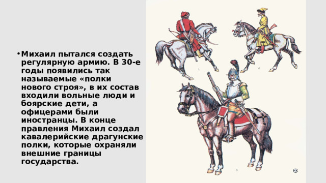 Михаил пытался создать регулярную армию. В 30-е годы появились так называемые «полки нового строя», в их состав входили вольные люди и боярские дети, а офицерами были иностранцы. В конце правления Михаил создал кавалерийские драгунские полки, которые охраняли внешние границы государства. 