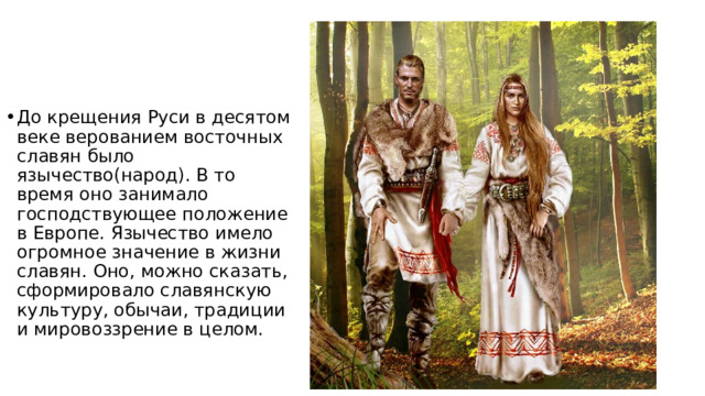 До крещения Руси в десятом веке верованием восточных славян было язычество(народ). В то время оно занимало господствующее положение в Европе. Язычество имело огромное значение в жизни славян. Оно, можно сказать, сформировало славянскую культуру, обычаи, традиции и мировоззрение в целом. 