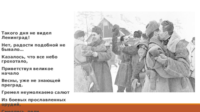 Такого дня не видел Ленинград! Нет, радости подобной не бывало… Казалось, что все небо грохотало, Приветствуя великое начало Весны, уже не знающей преград. Гремел неумолкаемо салют Из боевых прославленных орудий, Смеялись, пели, обнимались люди… (В. Рождественский) 