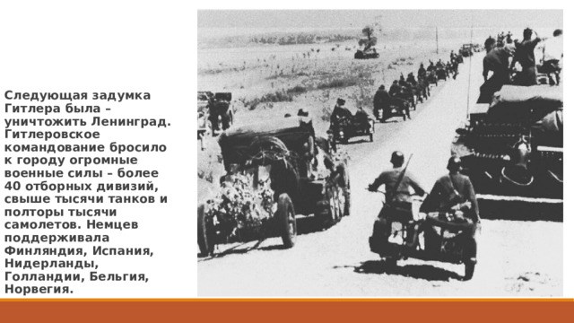 Следующая задумка Гитлера была – уничтожить Ленинград. Гитлеровское командование бросило к городу огромные военные силы – более 40 отборных дивизий, свыше тысячи танков и полторы тысячи самолетов. Немцев поддерживала Финляндия, Испания, Нидерланды, Голландии, Бельгия, Норвегия. 