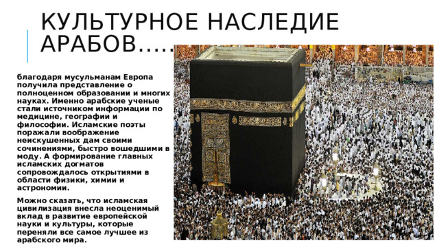 Культурное наследие арабов….. благодаря мусульманам Европа получила представление о полноценном образовании и многих науках. Именно арабские ученые стали источником информации по медицине, географии и философии. Исламские поэты поражали воображение неискушенных дам своими сочинениями, быстро вошедшими в моду. А формирование главных исламских догматов сопровождалось открытиями в области физики, химии и астрономии. Можно сказать, что исламская цивилизация внесла неоценимый вклад в развитие европейской науки и культуры, которые переняли все самое лучшее из арабского мира. 