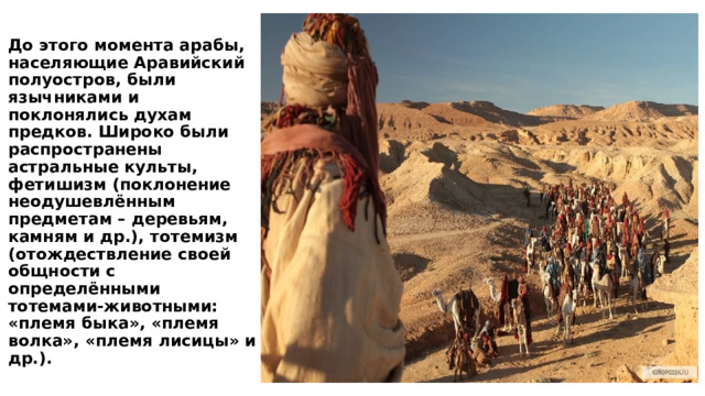 До этого момента арабы, населяющие Аравийский полуостров, были язычниками и поклонялись духам предков. Широко были распространены астральные культы, фетишизм (поклонение неодушевлённым предметам – деревьям, камням и др.), тотемизм (отождествление своей общности с определёнными тотемами-животными: «племя быка», «племя волка», «племя лисицы» и др.). 