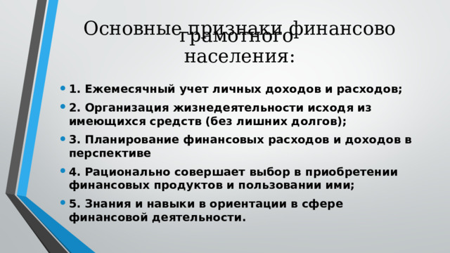 Основные признаки финансово грамотного    населения:   1. Ежемесячный учет личных доходов и расходов; 2. Организация жизнедеятельности исходя из имеющихся средств (без лишних долгов); 3. Планирование финансовых расходов и доходов в перспективе 4. Рационально совершает выбор в приобретении финансовых продуктов и пользовании ими; 5. Знания и навыки в ориентации в сфере финансовой деятельности.  