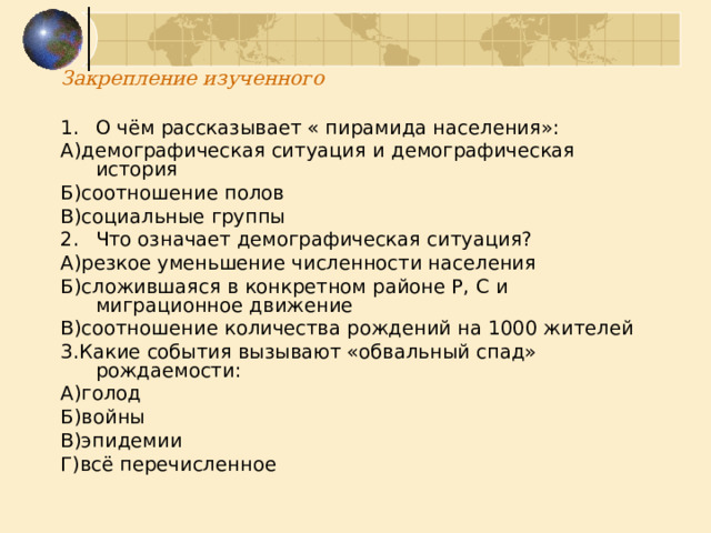 Закрепление изученного О чём рассказывает « пирамида населения»: А)демографическая ситуация и демографическая история Б)соотношение полов В)социальные группы Что означает демографическая ситуация? А)резкое уменьшение численности населения Б)сложившаяся в конкретном районе Р, С и миграционное движение В)соотношение количества рождений на 1000 жителей 3.Какие события вызывают «обвальный спад» рождаемости: А)голод Б)войны В)эпидемии Г)всё перечисленное 