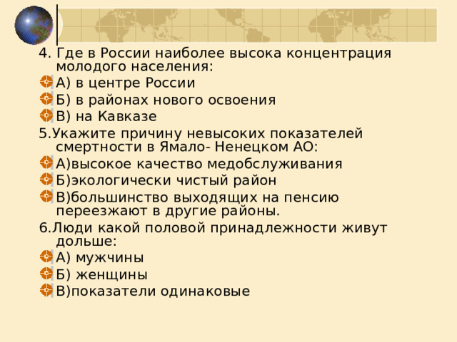 4. Где в России наиболее высока концентрация молодого населения: А) в центре России Б) в районах нового освоения В) на Кавказе 5.Укажите причину невысоких показателей смертности в Ямало- Ненецком АО: А)высокое качество медобслуживания Б)экологически чистый район В)большинство выходящих на пенсию переезжают в другие районы. 6.Люди какой половой принадлежности живут дольше: А) мужчины Б) женщины В)показатели одинаковые 