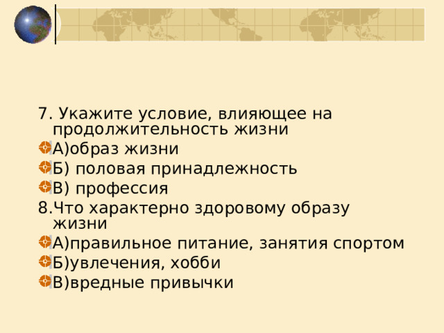 7. Укажите условие, влияющее на продолжительность жизни А)образ жизни Б) половая принадлежность В) профессия 8.Что характерно здоровому образу жизни А)правильное питание, занятия спортом Б)увлечения, хобби В)вредные привычки 