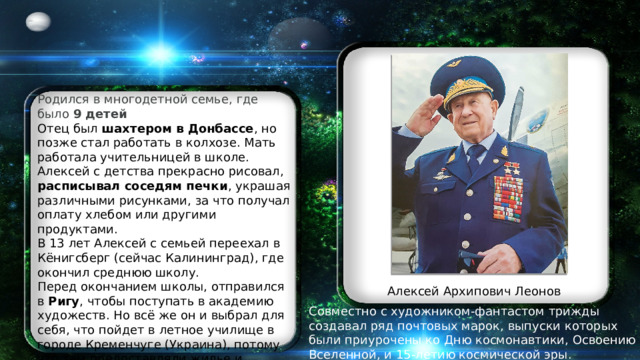 Родился в многодетной семье, где было  9 детей Отец был  шахтером в Донбассе , но позже стал работать в колхозе. Мать работала учительницей в школе. Алексей с детства прекрасно рисовал, расписывал соседям печки , украшая различными рисунками, за что получал оплату хлебом или другими продуктами. В 13 лет Алексей с семьей переехал в Кёнигсберг (сейчас Калининград), где окончил среднюю школу. Перед окончанием школы, отправился в  Ригу , чтобы поступать в академию художеств. Но всё же он и выбрал для себя, что пойдет в летное училище в городе Кременчуге (Украина), потому что там предоставляли жилье и питание с первого года учебы. Алексей Архипович Леонов Совместно с художником-фантастом трижды создавал ряд почтовых марок, выпуски которых были приурочены ко Дню космонавтики, Освоению Вселенной, и 15-летию космической эры.  Имеет права на 4 изобретения. 