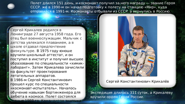 Полет длился 151 день, и космонавт получил за него награду — звание Героя СССР.  же в 1990-м он начал подготовку к полету на станцию «Мир», куда отправился в 1991-м.  Космонавты отбывали из СССР, а вернулись в Россию. Сергей Крикалев родился в Ленинграде 27 августа 1958 года. Его отец был военнослужащим. Мальчик с детства увлекался плаванием, а в школе отдавал предпочтение физкультуре. В 1975 году юноше вручили школьный аттестат, и он поступил в институт и получил высшее образование по специальности «химик-лаборант». Затем Крикалева зачислили на факультет проектирования летательных аппаратов.  В 1986-м Сергей Константинович прошел курс по специальности «космонавт-испытатель». Началось обучение навыкам бортинженера для дебюта в космосе. Полет состоялся осенью 1988-го. Командиром экипажа был Александр Волков. В задачи Сергея Константиновича входили эксперименты и устранение неполадок на борту.  Сергей Константинович Крикалёв Экспедиция длилась 311 суток, а Крикалеву вручили орден Героя России. 