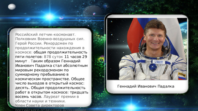 Российский летчик-космонавт. Полковник Военно-воздушных сил. Герой России. Рекордсмен по продолжительности нахождения в космосе: общая продолжительность пяти полетов: 878 суток 11 часов 29 минут  . Т аким образом Геннадий Иванович Падалка стал абсолютным мировым рекордсменом по суммарному пребыванию в космическом пространстве. Общее число выходов в открытый космос: десять. Общая продолжительность работ в открытом космосе: тридцать восемь часов. Лауреат премии в области науки и техники. Член Совета директоров российского отделения Ассоциации исследователей космоса. Геннадий Иванович Падалка 