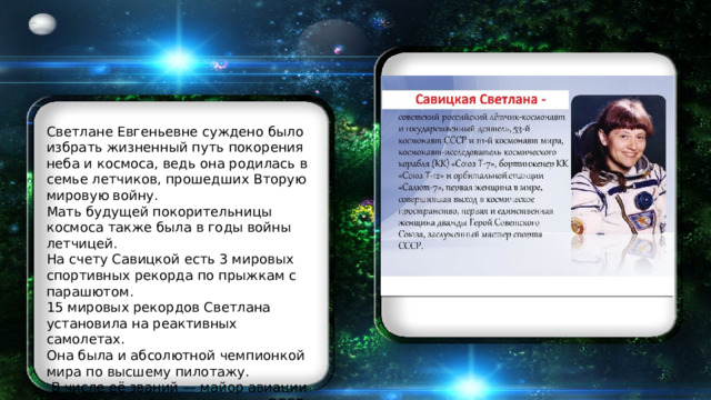 Светлане Евгеньевне суждено было избрать жизненный путь покорения неба и космоса, ведь она родилась в семье летчиков, прошедших Вторую мировую войну. Мать будущей покорительницы космоса также была в годы войны летчицей. На счету Савицкой есть 3 мировых спортивных рекорда по прыжкам с парашютом. 15 мировых рекордов Светлана установила на реактивных самолетах. Она была и абсолютной чемпионкой мира по высшему пилотажу.  В числе её званий — майор авиации и Заслуженный мастер спорта СССР. 