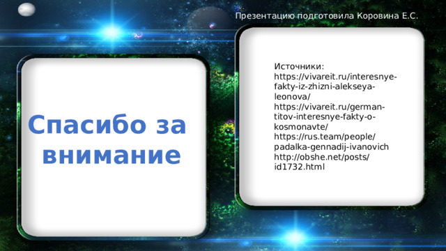 Презентацию подготовила Коровина Е.С. Источники: https://vivareit.ru/interesnye-fakty-iz-zhizni-alekseya-leonova/ https://vivareit.ru/german-titov-interesnye-fakty-o-kosmonavte/ https://rus.team/people/padalka-gennadij-ivanovich http://obshe.net/posts/id1732.html Спасибо за внимание 