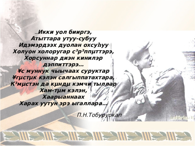 … Икки уол бииргэ , Атыттара утуу-субуу Идэмэрдээх дуолан охсу һ уу Холуон холоругар с³р³ппµттэрэ, Хорсуннар диэн кинилэр дэппиттэрэ … ¥с муннук чыычаах суруктар ¥гµстµк кэлэн салгыппатахтара, К³мµстэн да кµндµ кэмчи тыллар Хам-тµм кэлэн, Хаарыаннаах Харах уутун эрэ ыгаллара …  П.Н.Тобуруокап 