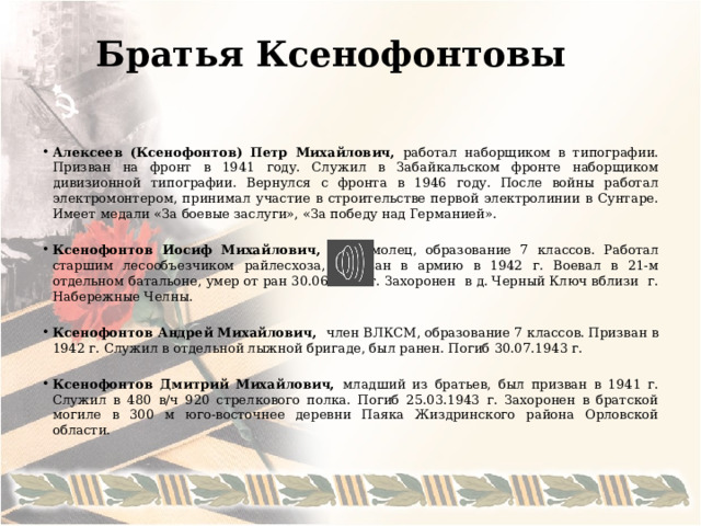 Братья Ксенофонтовы   Алексеев (Ксенофонтов) Петр Михайлович, работал наборщиком в типографии. Призван на фронт в 1941 году. Служил в Забайкальском фронте наборщиком дивизионной типографии. Вернулся с фронта в 1946 году. После войны работал электромонтером, принимал участие в строительстве первой электролинии в Сунтаре. Имеет медали «За боевые заслуги», «За победу над Германией».  Ксенофонтов Иосиф Михайлович, комсомолец, образование 7 классов. Работал старшим лесообъезчиком райлесхоза, призван в армию в 1942 г. Воевал в 21-м отдельном батальоне, умер от ран 30.06.1943 г. Захоронен в д. Черный Ключ вблизи г. Набережные Челны. Ксенофонтов Андрей Михайлович, член ВЛКСМ, образование 7 классов. Призван в 1942 г. Служил в отдельной лыжной бригаде, был ранен. Погиб 30.07.1943 г. Ксенофонтов Дмитрий Михайлович, младший из братьев, был призван в 1941 г. Служил в 480 в/ч 920 стрелкового полка. Погиб 25.03.1943 г. Захоронен в братской могиле в 300 м юго-восточнее деревни Паяка Жиздринского района Орловской области.   