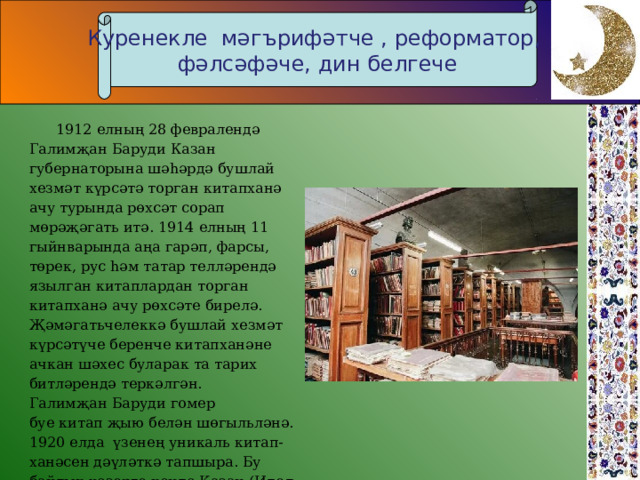 Куренекле мәгърифәтче , реформатор, фәлсәфәче, дин белгече  1912 елның 28 февралендә Галимҗан Баруди Казан губернаторына шәһәрдә бушлай хезмәт күрсәтә торган китапханә ачу турында рөхсәт сорап мөрәҗәгать итә. 1914 елның 11 гыйнварында аңа гарәп, фарсы, төрек, рус һәм татар телләрендә язылган китаплардан торган китапханә ачу рөхсәте бирелә. Җәмәгатьчелеккә бушлай хезмәт күрсәтүче беренче китапханәне ачкан шәхес буларак та тарих битләрендә теркәлгән. Галимҗан Баруди гомер буе китап җыю белән шөгыльләнә. 1920 елда  үзенең уникаль китап-ханәсен дәүләткә тапшыра. Бу байлык хәзерге көндә Казан (Идел буе) федераль университетының  Н. И. Лобачевский исемендәге фәнни китапханәсендә саклана . 