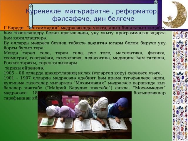 Куренекле мәгърифәтче , реформатор, фәлсәфәче, дин белгече Г . Баруди “Мөхәммәдия” мәдрәсәсендә укыта, аның биналарын киңәйтү hәм төзекләндерү белән шөгыльләнә, уку укыту программасын яңарта hәм камилләштерә. Бу елларда мәдрәсә безнең төбәктә җәдитчә югары белем бирүче ук у йорты булып тора. Монда гарәп теле, төрки теле, рус теле, математика, физика, геометрия, география, психология, педагогика, медицина hәм гигиена, Россия тарихы, төрек халыклары  тарихы өйрәнелә. 1905 – 06 елларда шәкертләрнең ислах (үзгәртеп кору) хәрәкәте үзәге. 1901 – 1907 елларда мәдрәсәдә әдәбият hәм драма түгәрәкләре эшли, кулъязма газеталар чыгарыла.”Мөхәммәдия” мәдрәсәсе каршында кыз балалар мәктәбе (“Маhруй Барудия мәктәбе”) ачыла. “Мөхәммәдия” мәдрәсәсе 1882 елда оештырылып, 1918 елда большевиклар тарафыннан ябылганчыга кадәр эшләп килә.  