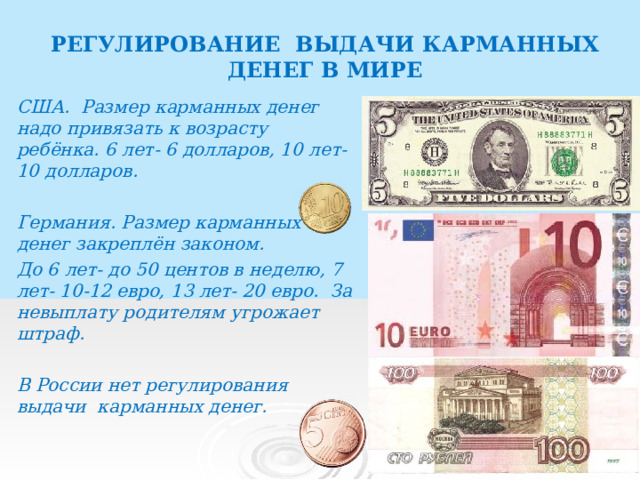 РЕГУЛИРОВАНИЕ ВЫДАЧИ КАРМАННЫХ ДЕНЕГ В МИРЕ США. Размер карманных денег надо привязать к возрасту ребёнка. 6 лет- 6 долларов, 10 лет- 10 долларов.  Германия. Размер карманных денег закреплён законом. До 6 лет- до 50 центов в неделю, 7 лет- 10-12 евро, 13 лет- 20 евро. За невыплату родителям угрожает штраф.  В России нет регулирования выдачи карманных денег.   
