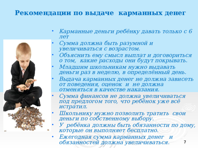 Рекомендации по выдаче карманных денег Карманные деньги ребёнку давать только с 6 лет Сумма должна быть разумной и увеличиваться с возрастом. Объяснить ему смысл выплат и договориться о том, какие расходы они будут покрывать. Младшим школьникам нужно выдавать деньги раз в неделю, в определённый день. Выдача карманных денег не должна зависеть от поведения, оценок и не должна отменяться в качестве наказания. Сумма финансов не должна увеличиваться под предлогом того, что ребёнок уже всё истратил. Школьнику нужно позволить тратить свои деньги по собственному выбору. У ребёнка должны быть обязанности по дому, которые он выполняет бесплатно. Ежегодная сумма карманных денег и обязанностей должна увеличиваться.   