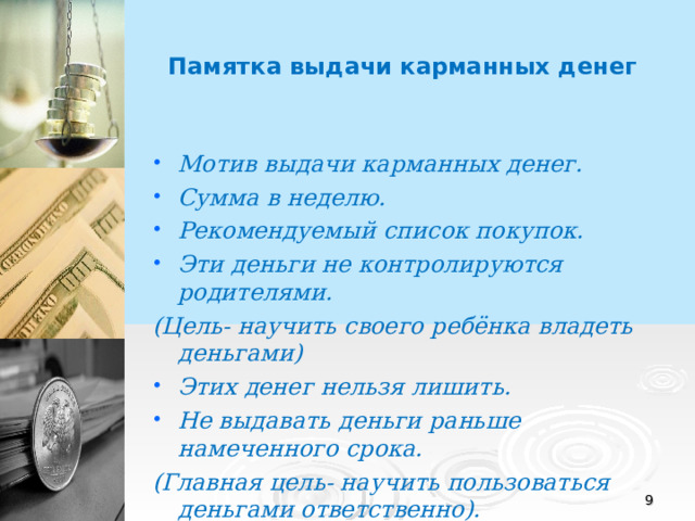 Памятка выдачи карманных денег Мотив выдачи карманных денег. Сумма в неделю. Рекомендуемый список покупок. Эти деньги не контролируются родителями. (Цель- научить своего ребёнка владеть деньгами) Этих денег нельзя лишить. Не выдавать деньги раньше намеченного срока. (Главная цель- научить пользоваться деньгами ответственно). Не перекладывать свои расходы на ребёнка.  