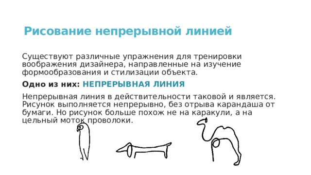 Рисование непрерывной линией Существуют различные упражнения для тренировки воображения дизайнера, направленные на изучение формообразования и стилизации объекта. Одно из них: НЕПРЕРЫВНАЯ ЛИНИЯ Непрерывная линия в действительности таковой и является. Рисунок выполняется непрерывно, без отрыва карандаша от бумаги. Но рисунок больше похож не на каракули, а на цельный моток проволоки. 