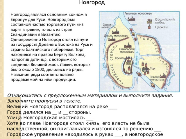 Ознакомитесь с предложенным материалом и выполните задания. Заполните пропуски в тексте. Великий Новгород располагался на реке____ Город делился на __ и __ стороны. Улица Новгородская мостилась ___ Хотя во главе Новгорода стоял князь, его власть не была наследственной, он приглашался и изгонялся по решению ___ Городское управление находилось в руках ___, а новгородское ополчение возглавлял 