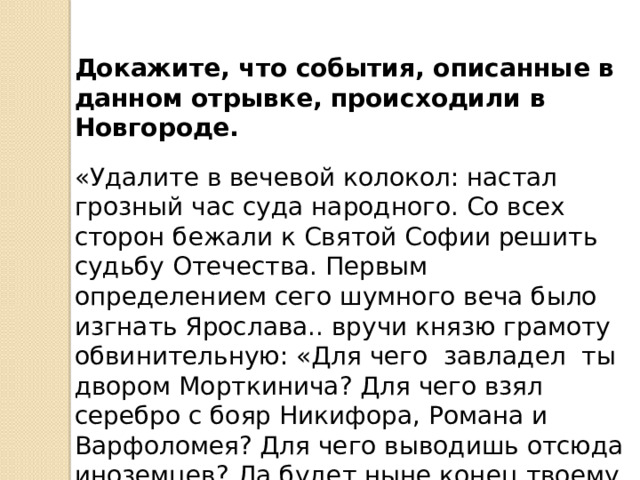Докажите, что события, описанные в данном отрывке, происходили в Новгороде. «Удалите в вечевой колокол: настал грозный час суда народного. Со всех сторон бежали к Святой Софии решить судьбу Отечества. Первым определением сего шумного веча было изгнать Ярослава.. вручи князю грамоту обвинительную: «Для чего завладел ты двором Морткинича? Для чего взял серебро с бояр Никифора, Романа и Варфоломея? Для чего выводишь отсюда иноземцев? Да будет ныне конец твоему насилию! Иди куда хочешь; а мы найдем себе князя» 