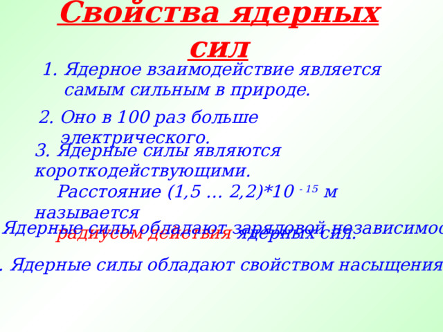 Свойства ядерных сил 1. Ядерное взаимодействие является самым сильным в природе. 2. Оно в 100 раз больше электрического. 3. Ядерные силы являются короткодействующими.  Расстояние (1,5 … 2,2)*10 - 15 м называется  радиусом действия ядерных сил. 4. Ядерные силы обладают зарядовой независимостью. 5. Ядерные силы обладают свойством насыщения. 