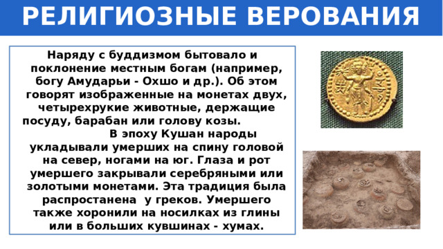 РЕЛИГИОЗНЫЕ ВЕРОВАНИЯ Наряду с буддизмом бытовало и поклонение местным богам (например, богу Амударьи - Охшо и др.). Об этом говорят изображенные на монетах двух, четырехрукие животные, держащие посуду, барабан или голову козы. В эпоху Кушан народы укладывали умерших на спину головой на север, ногами на юг. Глаза и рот умершего закрывали серебряными или золотыми монетами. Эта традиция была распростанена у греков. Умершего также хоронили на носилках из глины или в больших кувшинах - хумах. 