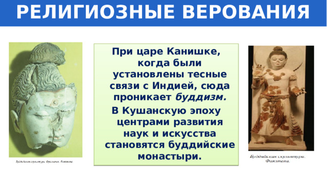 РЕЛИГИОЗНЫЕ ВЕРОВАНИЯ При царе Канишке, когда были установлены тесные связи с Индией, сюда проникает буддизм. В Кушанскую эпоху центрами развития наук и искусства становятся буддийские монастыри. 
