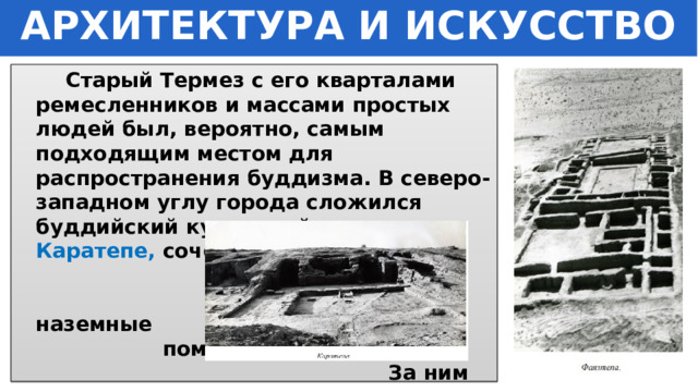 АРХИТЕКТУРА И ИСКУССТВО  Старый Термез с его кварталами ремесленников и массами простых людей был, вероятно, самым подходящим местом для распространения буддизма. В северо-западном углу города сложился буддийский культовый центр - Каратепе, сочетавший пещерные и наземные помещения. За ним располагался еще один - наземный –  Фаязтепе . 