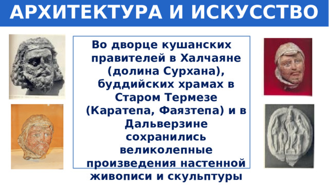 АРХИТЕКТУРА И ИСКУССТВО Во дворце кушанских правителей в Халчаяне (долина Сурхана), буддийских храмах в Старом Термезе (Каратепа, Фаязтепа) и в Дальверзине сохранились великолепные произведения настенной живописи и скульптуры того времени. 