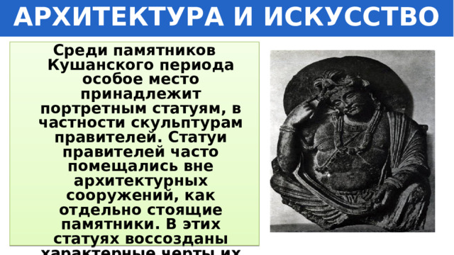 АРХИТЕКТУРА И ИСКУССТВО Среди памятников Кушанского периода особое место принадлежит портретным статуям, в частности скульптурам правителей. Статуи правителей часто помещались вне архитектурных сооружений, как отдельно стоящие памятники. В этих статуях воссозданы характерные черты их облика и точно воспроизведены все детали одежды . 