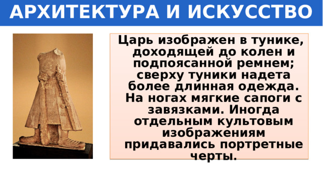 АРХИТЕКТУРА И ИСКУССТВО  Царь изображен в тунике, доходящей до колен и подпоясанной ремнем; сверху туники надета более длинная одежда. На ногах мягкие сапоги с завязками. Иногда отдельным культовым изображениям придавались портретные черты . 