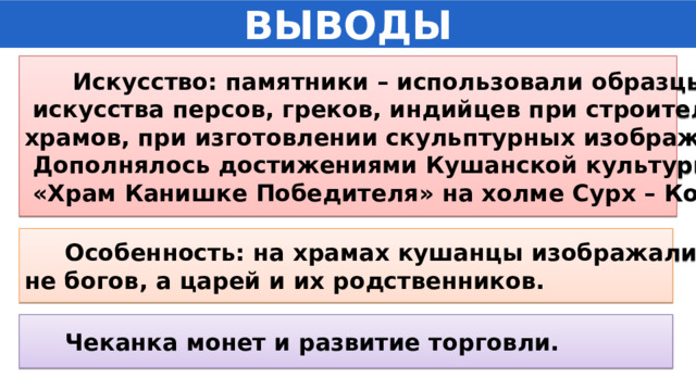 ВЫВОДЫ  Искусство: памятники – использовали образцы  искусства персов, греков, индийцев при строительстве храмов, при изготовлении скульптурных изображений.  Дополнялось достижениями Кушанской культуры.  «Храм Канишке Победителя» на холме Сурх – Котал.  Особенность: на храмах кушанцы изображали не богов, а царей и их родственников.  Чеканка монет и развитие торговли. 
