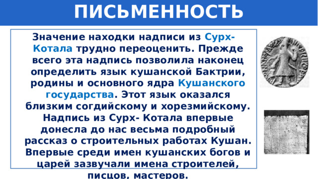 ПИСЬМЕННОСТЬ Значение находки надписи из  Сурх- Котала трудно переоценить. Прежде всего эта надпись позволила наконец определить язык кушанской Бактрии, родины и основного ядра  Кушанского государства . Этот язык оказался близким согдийскому и хорезмийскому. Надпись из Сурх- Котала впервые донесла до нас весьма подробный рассказ о строительных работах Кушан. Впервые среди имен кушанских богов и царей зазвучали имена строителей, писцов, мастеров. 