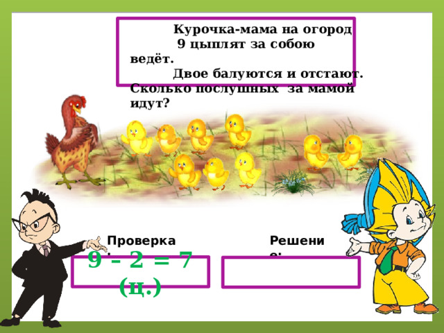  Курочка-мама на огород  9 цыплят за собою ведёт.  Двое балуются и отстают. Сколько послушных за мамой идут? Проверка: Решение: 9 – 2 = 7 (ц.) 