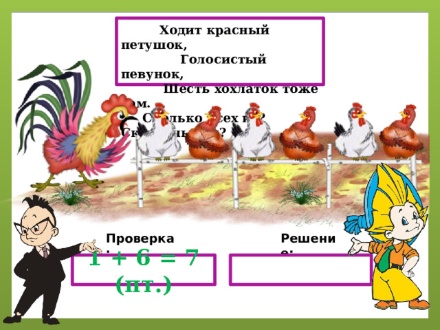  Ходит красный петушок,  Голосистый певунок,  Шесть хохлаток тоже там.  Сколько всех их? Скажешь сам? Решение: Проверка: 1 + 6 = 7 (пт.) 