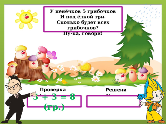 У пенёчков 5 грибочков И под ёлкой три. Сколько будет всех грибочков? Ну-ка, говори! Проверка: Решение: 5 + 3 = 8 (гр.) 