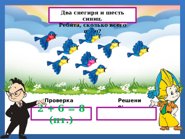 Два снегиря и шесть синиц. Ребята, сколько всего птиц? Проверка: Решение: 2 + 6 = 8 (пт.) 