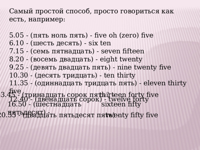Самый простой способ, просто говориться как есть, например: 5.05 - (пять ноль пять) - five oh (zero) five 6.10 - (шесть десять) - six ten 7.15 - (семь пятнадцать) - seven fifteen 8.20 - (восемь двадцать) - eight twenty 9.25 - (девять двадцать пять) - nine twenty five 10.30 - (десять тридцать) - ten thirty 11.35 - (одиннадцать тридцать пять) - eleven thirty five 12.40 - (двенадцать сорок) - twelve forty 13.45 - (тринадцать сорок пять ) - thirteen forty five 16.50 - (шестнадцать пятьдесят) - sixteen fifty 20.55 - (двадцать пятьдесят пять) -  twenty fifty five 